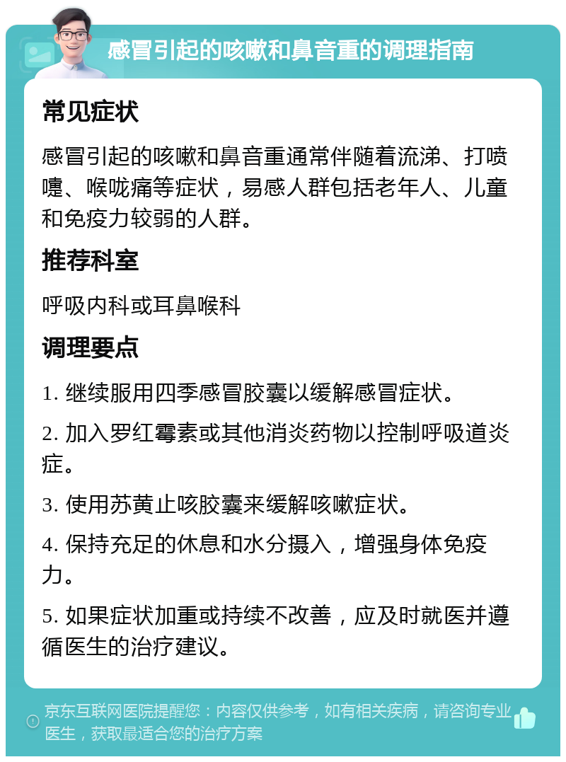 感冒引起的咳嗽和鼻音重的调理指南 常见症状 感冒引起的咳嗽和鼻音重通常伴随着流涕、打喷嚏、喉咙痛等症状，易感人群包括老年人、儿童和免疫力较弱的人群。 推荐科室 呼吸内科或耳鼻喉科 调理要点 1. 继续服用四季感冒胶囊以缓解感冒症状。 2. 加入罗红霉素或其他消炎药物以控制呼吸道炎症。 3. 使用苏黄止咳胶囊来缓解咳嗽症状。 4. 保持充足的休息和水分摄入，增强身体免疫力。 5. 如果症状加重或持续不改善，应及时就医并遵循医生的治疗建议。