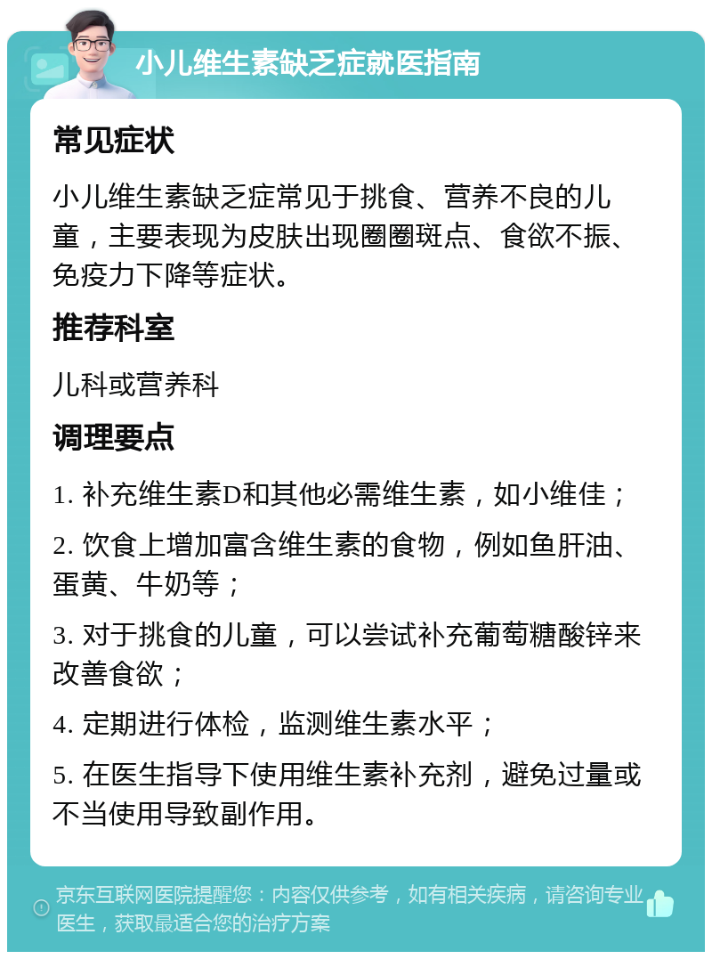 小儿维生素缺乏症就医指南 常见症状 小儿维生素缺乏症常见于挑食、营养不良的儿童，主要表现为皮肤出现圈圈斑点、食欲不振、免疫力下降等症状。 推荐科室 儿科或营养科 调理要点 1. 补充维生素D和其他必需维生素，如小维佳； 2. 饮食上增加富含维生素的食物，例如鱼肝油、蛋黄、牛奶等； 3. 对于挑食的儿童，可以尝试补充葡萄糖酸锌来改善食欲； 4. 定期进行体检，监测维生素水平； 5. 在医生指导下使用维生素补充剂，避免过量或不当使用导致副作用。