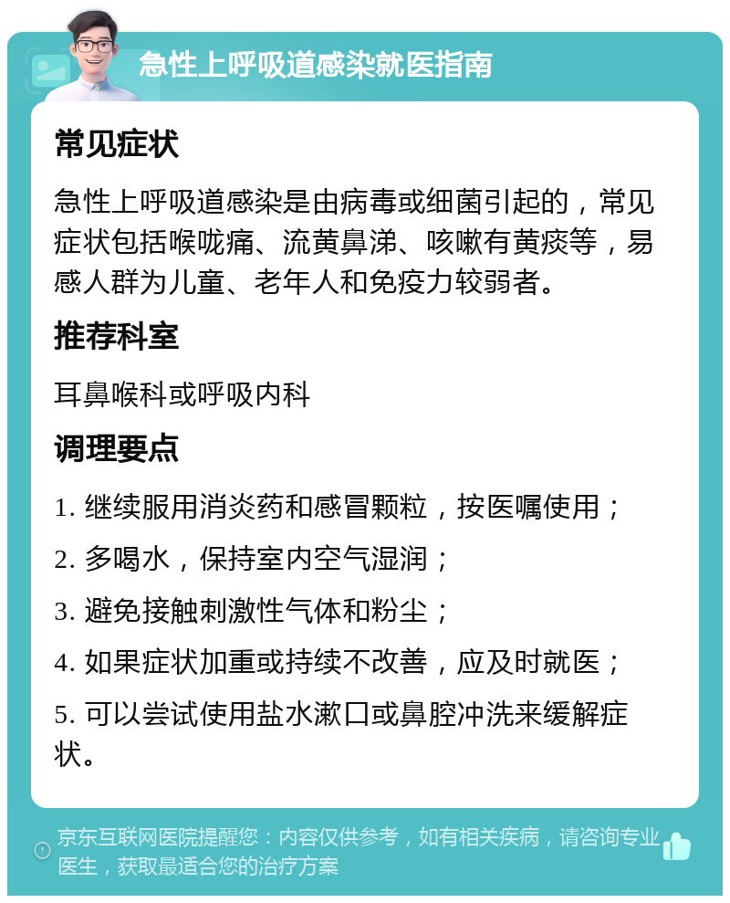 急性上呼吸道感染就医指南 常见症状 急性上呼吸道感染是由病毒或细菌引起的，常见症状包括喉咙痛、流黄鼻涕、咳嗽有黄痰等，易感人群为儿童、老年人和免疫力较弱者。 推荐科室 耳鼻喉科或呼吸内科 调理要点 1. 继续服用消炎药和感冒颗粒，按医嘱使用； 2. 多喝水，保持室内空气湿润； 3. 避免接触刺激性气体和粉尘； 4. 如果症状加重或持续不改善，应及时就医； 5. 可以尝试使用盐水漱口或鼻腔冲洗来缓解症状。