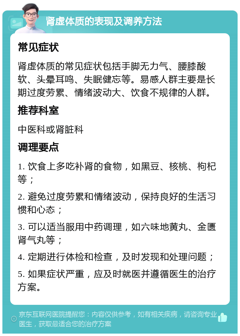 肾虚体质的表现及调养方法 常见症状 肾虚体质的常见症状包括手脚无力气、腰膝酸软、头晕耳鸣、失眠健忘等。易感人群主要是长期过度劳累、情绪波动大、饮食不规律的人群。 推荐科室 中医科或肾脏科 调理要点 1. 饮食上多吃补肾的食物，如黑豆、核桃、枸杞等； 2. 避免过度劳累和情绪波动，保持良好的生活习惯和心态； 3. 可以适当服用中药调理，如六味地黄丸、金匮肾气丸等； 4. 定期进行体检和检查，及时发现和处理问题； 5. 如果症状严重，应及时就医并遵循医生的治疗方案。