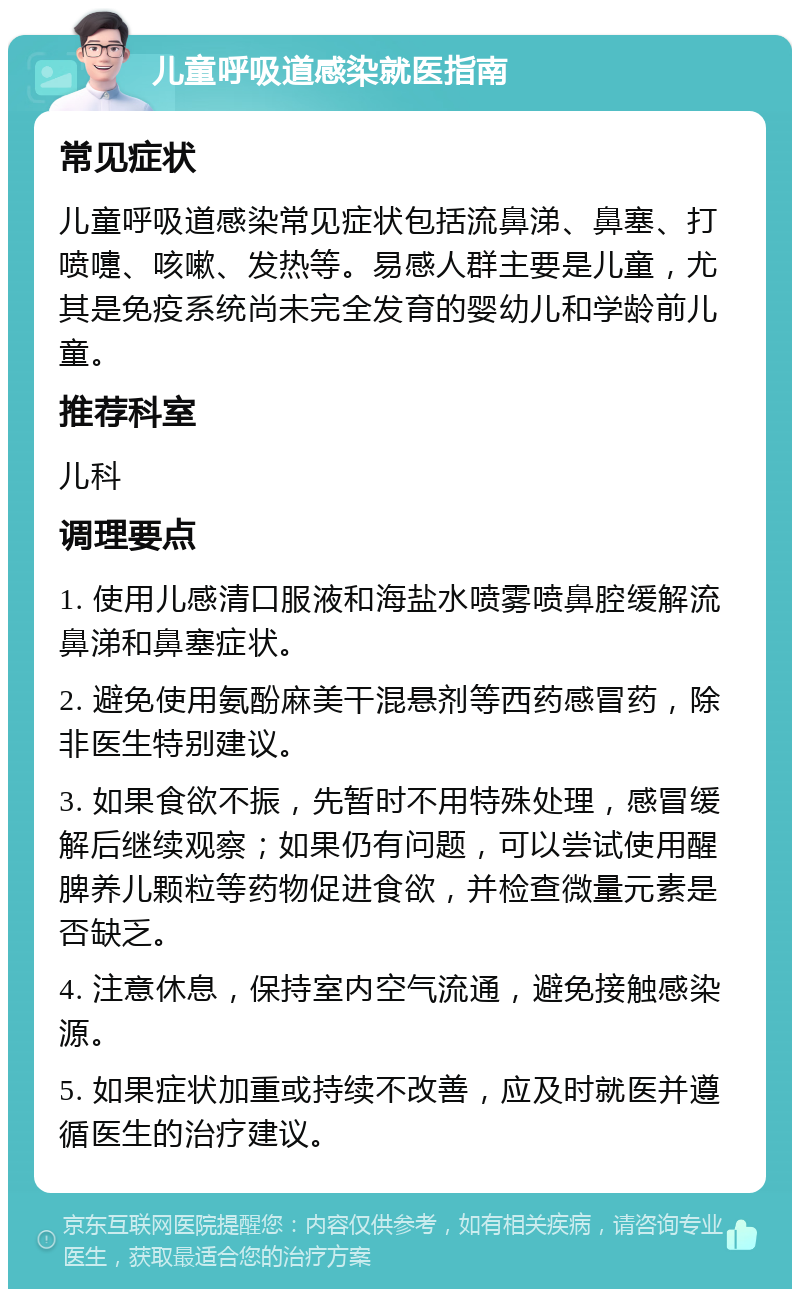 儿童呼吸道感染就医指南 常见症状 儿童呼吸道感染常见症状包括流鼻涕、鼻塞、打喷嚏、咳嗽、发热等。易感人群主要是儿童，尤其是免疫系统尚未完全发育的婴幼儿和学龄前儿童。 推荐科室 儿科 调理要点 1. 使用儿感清口服液和海盐水喷雾喷鼻腔缓解流鼻涕和鼻塞症状。 2. 避免使用氨酚麻美干混悬剂等西药感冒药，除非医生特别建议。 3. 如果食欲不振，先暂时不用特殊处理，感冒缓解后继续观察；如果仍有问题，可以尝试使用醒脾养儿颗粒等药物促进食欲，并检查微量元素是否缺乏。 4. 注意休息，保持室内空气流通，避免接触感染源。 5. 如果症状加重或持续不改善，应及时就医并遵循医生的治疗建议。