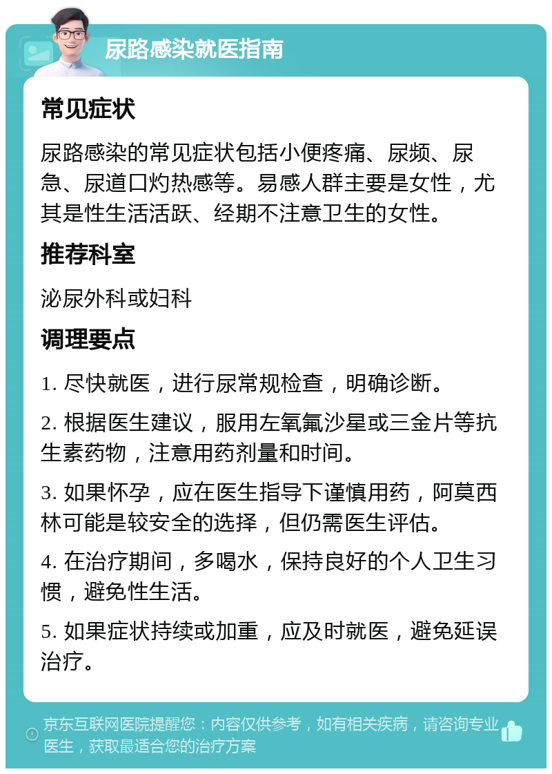 尿路感染就医指南 常见症状 尿路感染的常见症状包括小便疼痛、尿频、尿急、尿道口灼热感等。易感人群主要是女性，尤其是性生活活跃、经期不注意卫生的女性。 推荐科室 泌尿外科或妇科 调理要点 1. 尽快就医，进行尿常规检查，明确诊断。 2. 根据医生建议，服用左氧氟沙星或三金片等抗生素药物，注意用药剂量和时间。 3. 如果怀孕，应在医生指导下谨慎用药，阿莫西林可能是较安全的选择，但仍需医生评估。 4. 在治疗期间，多喝水，保持良好的个人卫生习惯，避免性生活。 5. 如果症状持续或加重，应及时就医，避免延误治疗。