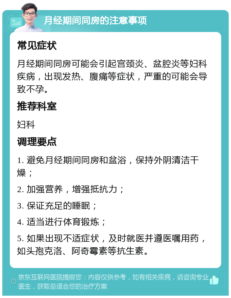 月经期间同房的注意事项 常见症状 月经期间同房可能会引起宫颈炎、盆腔炎等妇科疾病，出现发热、腹痛等症状，严重的可能会导致不孕。 推荐科室 妇科 调理要点 1. 避免月经期间同房和盆浴，保持外阴清洁干燥； 2. 加强营养，增强抵抗力； 3. 保证充足的睡眠； 4. 适当进行体育锻炼； 5. 如果出现不适症状，及时就医并遵医嘱用药，如头孢克洛、阿奇霉素等抗生素。