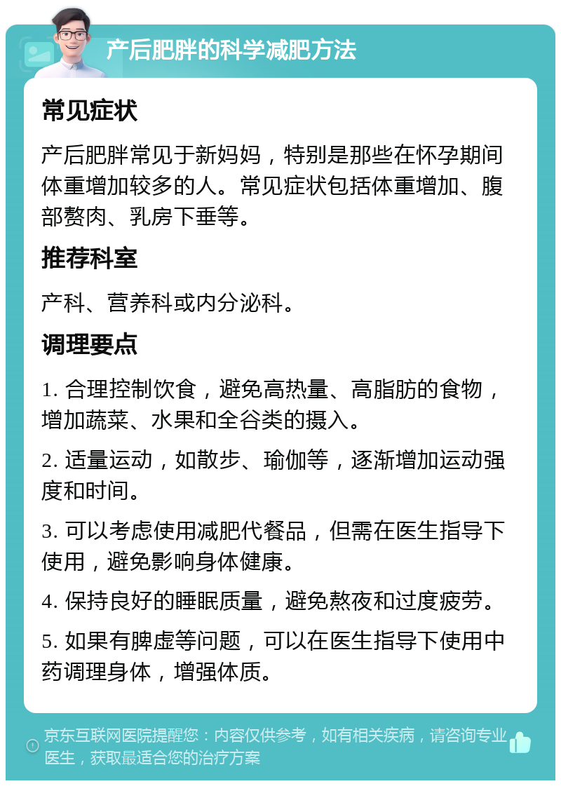 产后肥胖的科学减肥方法 常见症状 产后肥胖常见于新妈妈，特别是那些在怀孕期间体重增加较多的人。常见症状包括体重增加、腹部赘肉、乳房下垂等。 推荐科室 产科、营养科或内分泌科。 调理要点 1. 合理控制饮食，避免高热量、高脂肪的食物，增加蔬菜、水果和全谷类的摄入。 2. 适量运动，如散步、瑜伽等，逐渐增加运动强度和时间。 3. 可以考虑使用减肥代餐品，但需在医生指导下使用，避免影响身体健康。 4. 保持良好的睡眠质量，避免熬夜和过度疲劳。 5. 如果有脾虚等问题，可以在医生指导下使用中药调理身体，增强体质。