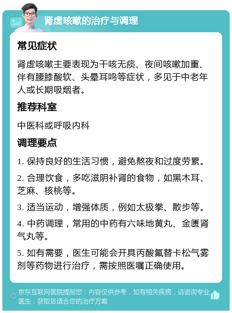 肾虚咳嗽的治疗与调理 常见症状 肾虚咳嗽主要表现为干咳无痰、夜间咳嗽加重、伴有腰膝酸软、头晕耳鸣等症状，多见于中老年人或长期吸烟者。 推荐科室 中医科或呼吸内科 调理要点 1. 保持良好的生活习惯，避免熬夜和过度劳累。 2. 合理饮食，多吃滋阴补肾的食物，如黑木耳、芝麻、核桃等。 3. 适当运动，增强体质，例如太极拳、散步等。 4. 中药调理，常用的中药有六味地黄丸、金匮肾气丸等。 5. 如有需要，医生可能会开具丙酸氟替卡松气雾剂等药物进行治疗，需按照医嘱正确使用。