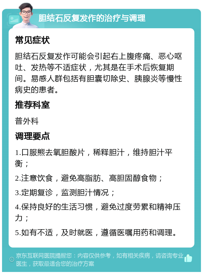 胆结石反复发作的治疗与调理 常见症状 胆结石反复发作可能会引起右上腹疼痛、恶心呕吐、发热等不适症状，尤其是在手术后恢复期间。易感人群包括有胆囊切除史、胰腺炎等慢性病史的患者。 推荐科室 普外科 调理要点 1.口服熊去氧胆酸片，稀释胆汁，维持胆汁平衡； 2.注意饮食，避免高脂肪、高胆固醇食物； 3.定期复诊，监测胆汁情况； 4.保持良好的生活习惯，避免过度劳累和精神压力； 5.如有不适，及时就医，遵循医嘱用药和调理。