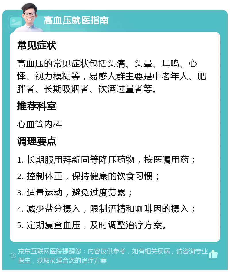 高血压就医指南 常见症状 高血压的常见症状包括头痛、头晕、耳鸣、心悸、视力模糊等，易感人群主要是中老年人、肥胖者、长期吸烟者、饮酒过量者等。 推荐科室 心血管内科 调理要点 1. 长期服用拜新同等降压药物，按医嘱用药； 2. 控制体重，保持健康的饮食习惯； 3. 适量运动，避免过度劳累； 4. 减少盐分摄入，限制酒精和咖啡因的摄入； 5. 定期复查血压，及时调整治疗方案。