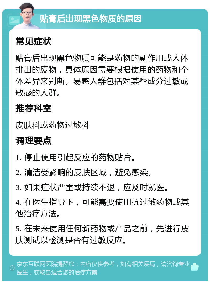 贴膏后出现黑色物质的原因 常见症状 贴膏后出现黑色物质可能是药物的副作用或人体排出的废物，具体原因需要根据使用的药物和个体差异来判断。易感人群包括对某些成分过敏或敏感的人群。 推荐科室 皮肤科或药物过敏科 调理要点 1. 停止使用引起反应的药物贴膏。 2. 清洁受影响的皮肤区域，避免感染。 3. 如果症状严重或持续不退，应及时就医。 4. 在医生指导下，可能需要使用抗过敏药物或其他治疗方法。 5. 在未来使用任何新药物或产品之前，先进行皮肤测试以检测是否有过敏反应。