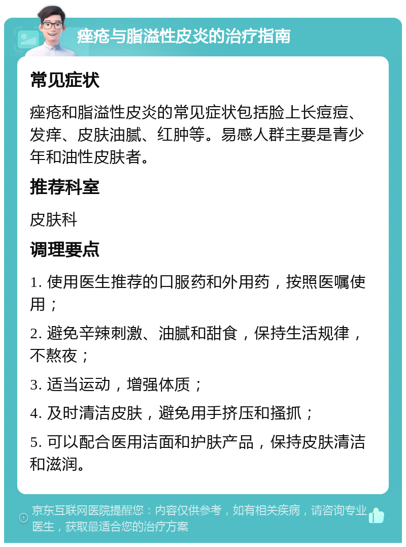 痤疮与脂溢性皮炎的治疗指南 常见症状 痤疮和脂溢性皮炎的常见症状包括脸上长痘痘、发痒、皮肤油腻、红肿等。易感人群主要是青少年和油性皮肤者。 推荐科室 皮肤科 调理要点 1. 使用医生推荐的口服药和外用药，按照医嘱使用； 2. 避免辛辣刺激、油腻和甜食，保持生活规律，不熬夜； 3. 适当运动，增强体质； 4. 及时清洁皮肤，避免用手挤压和搔抓； 5. 可以配合医用洁面和护肤产品，保持皮肤清洁和滋润。