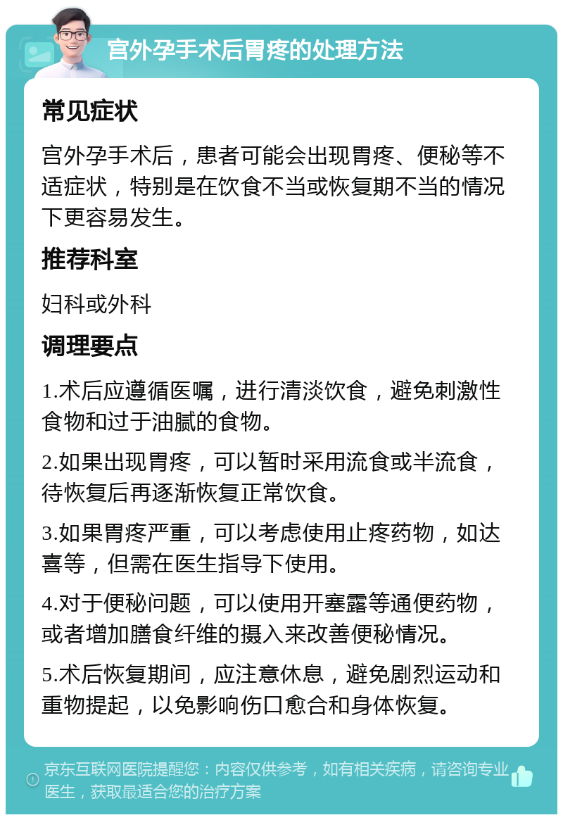 宫外孕手术后胃疼的处理方法 常见症状 宫外孕手术后，患者可能会出现胃疼、便秘等不适症状，特别是在饮食不当或恢复期不当的情况下更容易发生。 推荐科室 妇科或外科 调理要点 1.术后应遵循医嘱，进行清淡饮食，避免刺激性食物和过于油腻的食物。 2.如果出现胃疼，可以暂时采用流食或半流食，待恢复后再逐渐恢复正常饮食。 3.如果胃疼严重，可以考虑使用止疼药物，如达喜等，但需在医生指导下使用。 4.对于便秘问题，可以使用开塞露等通便药物，或者增加膳食纤维的摄入来改善便秘情况。 5.术后恢复期间，应注意休息，避免剧烈运动和重物提起，以免影响伤口愈合和身体恢复。