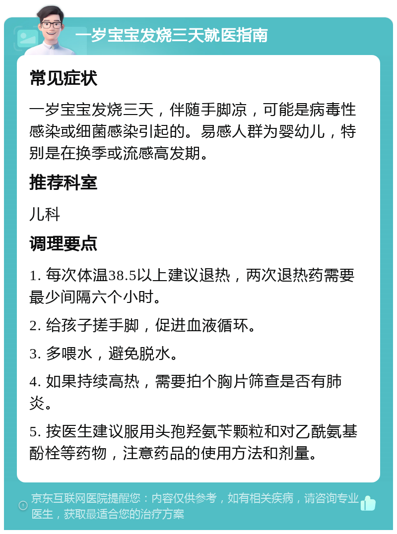 一岁宝宝发烧三天就医指南 常见症状 一岁宝宝发烧三天，伴随手脚凉，可能是病毒性感染或细菌感染引起的。易感人群为婴幼儿，特别是在换季或流感高发期。 推荐科室 儿科 调理要点 1. 每次体温38.5以上建议退热，两次退热药需要最少间隔六个小时。 2. 给孩子搓手脚，促进血液循环。 3. 多喂水，避免脱水。 4. 如果持续高热，需要拍个胸片筛查是否有肺炎。 5. 按医生建议服用头孢羟氨苄颗粒和对乙酰氨基酚栓等药物，注意药品的使用方法和剂量。