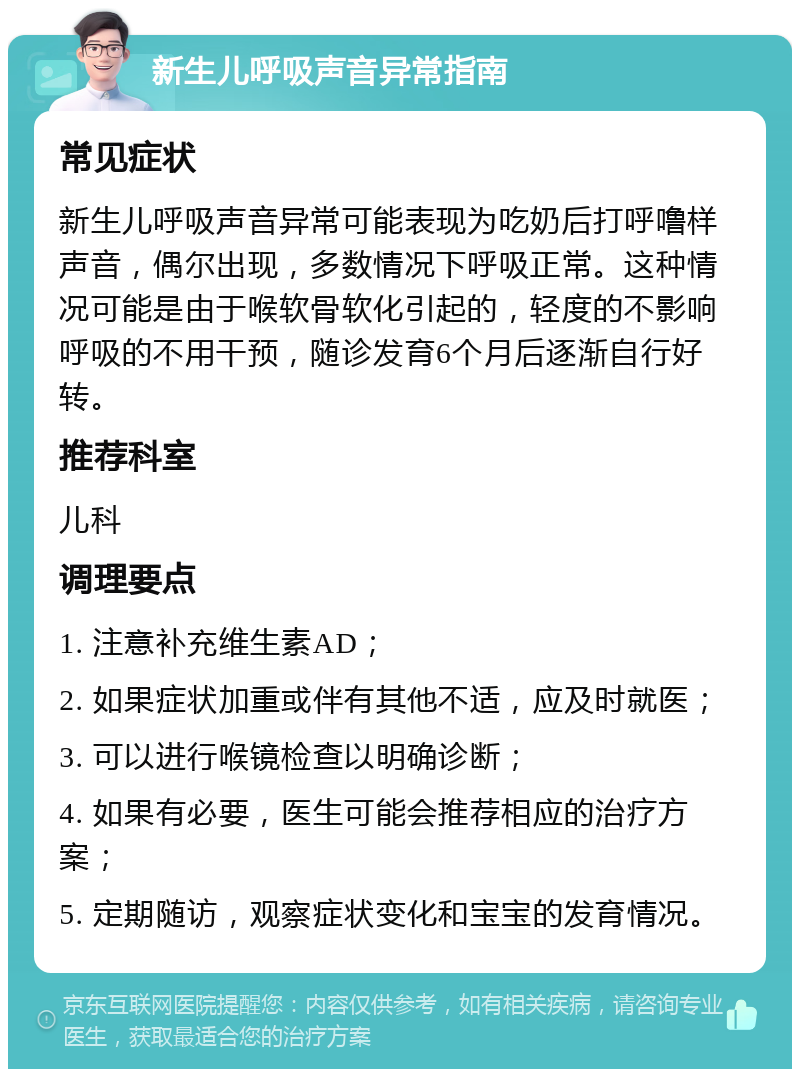 新生儿呼吸声音异常指南 常见症状 新生儿呼吸声音异常可能表现为吃奶后打呼噜样声音，偶尔出现，多数情况下呼吸正常。这种情况可能是由于喉软骨软化引起的，轻度的不影响呼吸的不用干预，随诊发育6个月后逐渐自行好转。 推荐科室 儿科 调理要点 1. 注意补充维生素AD； 2. 如果症状加重或伴有其他不适，应及时就医； 3. 可以进行喉镜检查以明确诊断； 4. 如果有必要，医生可能会推荐相应的治疗方案； 5. 定期随访，观察症状变化和宝宝的发育情况。