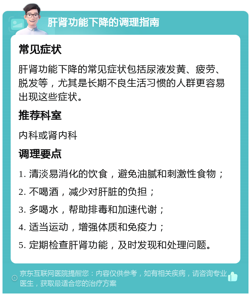 肝肾功能下降的调理指南 常见症状 肝肾功能下降的常见症状包括尿液发黄、疲劳、脱发等，尤其是长期不良生活习惯的人群更容易出现这些症状。 推荐科室 内科或肾内科 调理要点 1. 清淡易消化的饮食，避免油腻和刺激性食物； 2. 不喝酒，减少对肝脏的负担； 3. 多喝水，帮助排毒和加速代谢； 4. 适当运动，增强体质和免疫力； 5. 定期检查肝肾功能，及时发现和处理问题。