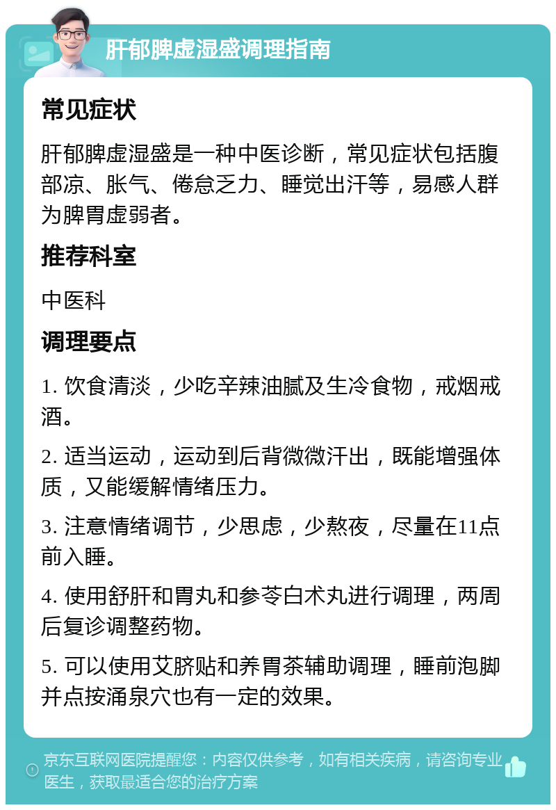 肝郁脾虚湿盛调理指南 常见症状 肝郁脾虚湿盛是一种中医诊断，常见症状包括腹部凉、胀气、倦怠乏力、睡觉出汗等，易感人群为脾胃虚弱者。 推荐科室 中医科 调理要点 1. 饮食清淡，少吃辛辣油腻及生冷食物，戒烟戒酒。 2. 适当运动，运动到后背微微汗出，既能增强体质，又能缓解情绪压力。 3. 注意情绪调节，少思虑，少熬夜，尽量在11点前入睡。 4. 使用舒肝和胃丸和参苓白术丸进行调理，两周后复诊调整药物。 5. 可以使用艾脐贴和养胃茶辅助调理，睡前泡脚并点按涌泉穴也有一定的效果。