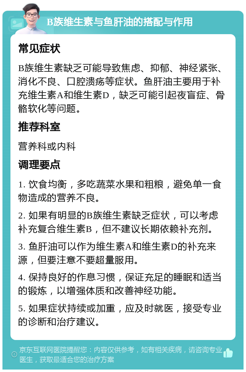 B族维生素与鱼肝油的搭配与作用 常见症状 B族维生素缺乏可能导致焦虑、抑郁、神经紧张、消化不良、口腔溃疡等症状。鱼肝油主要用于补充维生素A和维生素D，缺乏可能引起夜盲症、骨骼软化等问题。 推荐科室 营养科或内科 调理要点 1. 饮食均衡，多吃蔬菜水果和粗粮，避免单一食物造成的营养不良。 2. 如果有明显的B族维生素缺乏症状，可以考虑补充复合维生素B，但不建议长期依赖补充剂。 3. 鱼肝油可以作为维生素A和维生素D的补充来源，但要注意不要超量服用。 4. 保持良好的作息习惯，保证充足的睡眠和适当的锻炼，以增强体质和改善神经功能。 5. 如果症状持续或加重，应及时就医，接受专业的诊断和治疗建议。