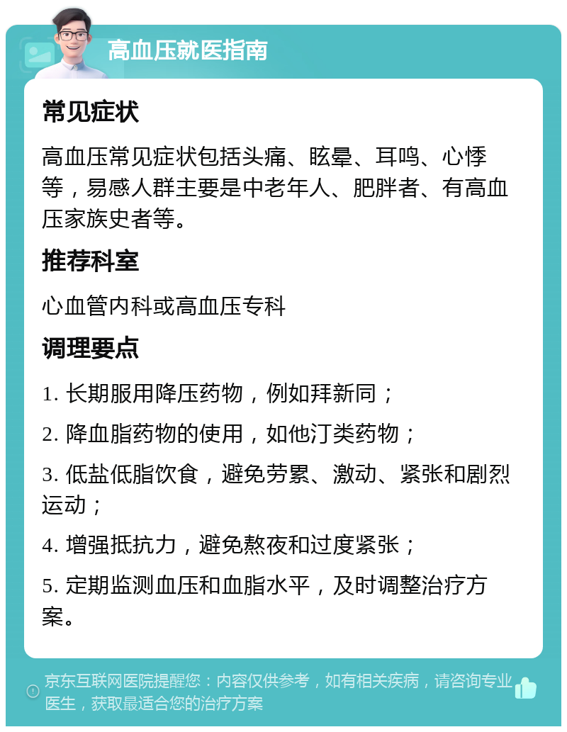 高血压就医指南 常见症状 高血压常见症状包括头痛、眩晕、耳鸣、心悸等，易感人群主要是中老年人、肥胖者、有高血压家族史者等。 推荐科室 心血管内科或高血压专科 调理要点 1. 长期服用降压药物，例如拜新同； 2. 降血脂药物的使用，如他汀类药物； 3. 低盐低脂饮食，避免劳累、激动、紧张和剧烈运动； 4. 增强抵抗力，避免熬夜和过度紧张； 5. 定期监测血压和血脂水平，及时调整治疗方案。