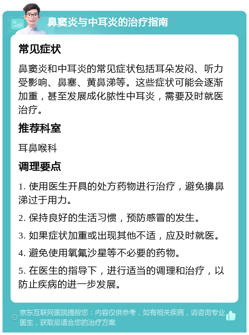 鼻窦炎与中耳炎的治疗指南 常见症状 鼻窦炎和中耳炎的常见症状包括耳朵发闷、听力受影响、鼻塞、黄鼻涕等。这些症状可能会逐渐加重，甚至发展成化脓性中耳炎，需要及时就医治疗。 推荐科室 耳鼻喉科 调理要点 1. 使用医生开具的处方药物进行治疗，避免擤鼻涕过于用力。 2. 保持良好的生活习惯，预防感冒的发生。 3. 如果症状加重或出现其他不适，应及时就医。 4. 避免使用氧氟沙星等不必要的药物。 5. 在医生的指导下，进行适当的调理和治疗，以防止疾病的进一步发展。