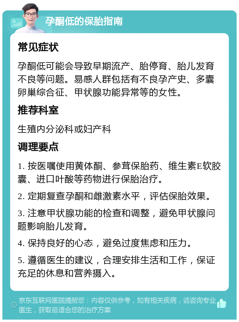 孕酮低的保胎指南 常见症状 孕酮低可能会导致早期流产、胎停育、胎儿发育不良等问题。易感人群包括有不良孕产史、多囊卵巢综合征、甲状腺功能异常等的女性。 推荐科室 生殖内分泌科或妇产科 调理要点 1. 按医嘱使用黄体酮、参茸保胎药、维生素E软胶囊、进口叶酸等药物进行保胎治疗。 2. 定期复查孕酮和雌激素水平，评估保胎效果。 3. 注意甲状腺功能的检查和调整，避免甲状腺问题影响胎儿发育。 4. 保持良好的心态，避免过度焦虑和压力。 5. 遵循医生的建议，合理安排生活和工作，保证充足的休息和营养摄入。