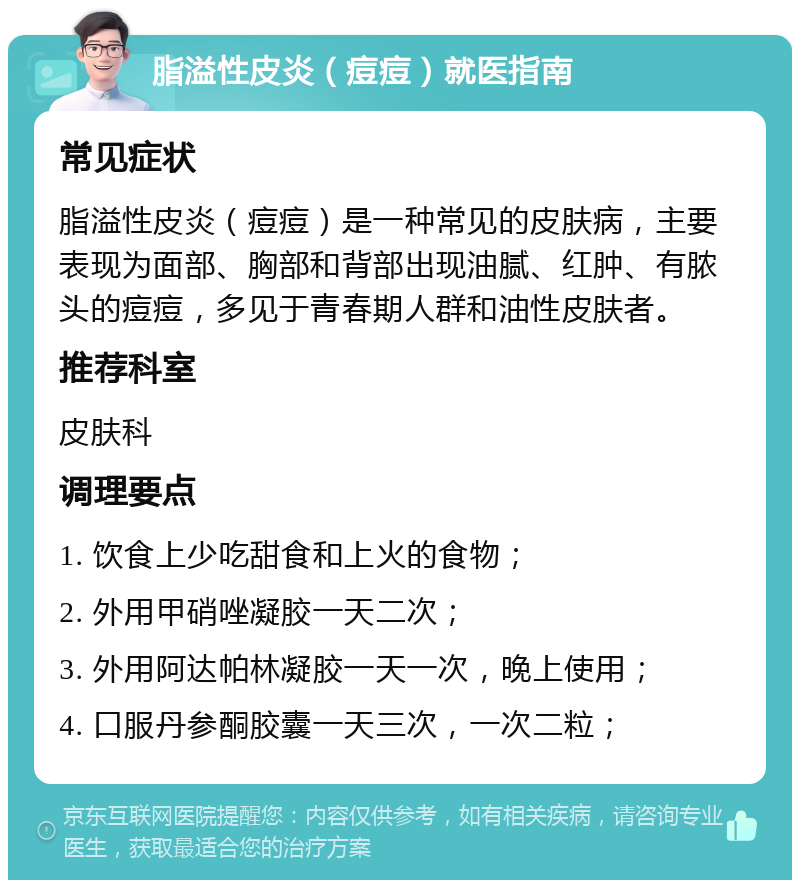 脂溢性皮炎（痘痘）就医指南 常见症状 脂溢性皮炎（痘痘）是一种常见的皮肤病，主要表现为面部、胸部和背部出现油腻、红肿、有脓头的痘痘，多见于青春期人群和油性皮肤者。 推荐科室 皮肤科 调理要点 1. 饮食上少吃甜食和上火的食物； 2. 外用甲硝唑凝胶一天二次； 3. 外用阿达帕林凝胶一天一次，晚上使用； 4. 口服丹参酮胶囊一天三次，一次二粒；