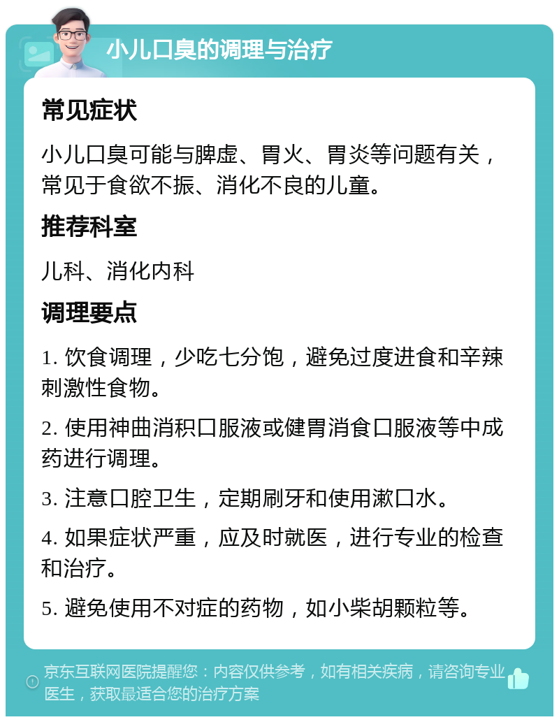 小儿口臭的调理与治疗 常见症状 小儿口臭可能与脾虚、胃火、胃炎等问题有关，常见于食欲不振、消化不良的儿童。 推荐科室 儿科、消化内科 调理要点 1. 饮食调理，少吃七分饱，避免过度进食和辛辣刺激性食物。 2. 使用神曲消积口服液或健胃消食口服液等中成药进行调理。 3. 注意口腔卫生，定期刷牙和使用漱口水。 4. 如果症状严重，应及时就医，进行专业的检查和治疗。 5. 避免使用不对症的药物，如小柴胡颗粒等。