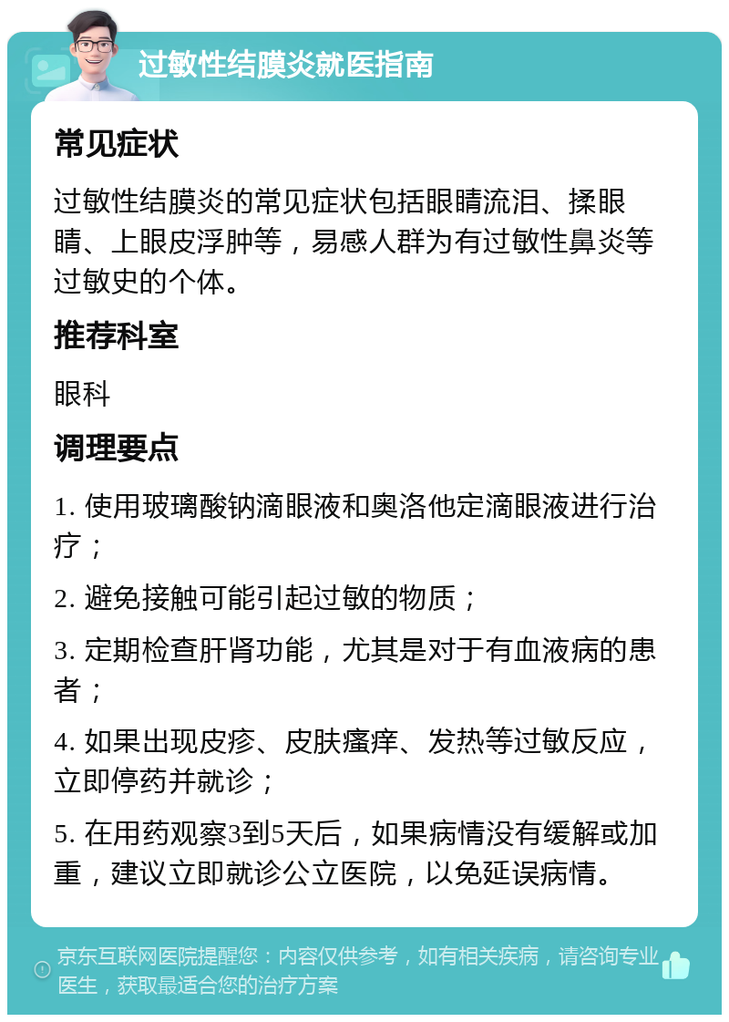 过敏性结膜炎就医指南 常见症状 过敏性结膜炎的常见症状包括眼睛流泪、揉眼睛、上眼皮浮肿等，易感人群为有过敏性鼻炎等过敏史的个体。 推荐科室 眼科 调理要点 1. 使用玻璃酸钠滴眼液和奥洛他定滴眼液进行治疗； 2. 避免接触可能引起过敏的物质； 3. 定期检查肝肾功能，尤其是对于有血液病的患者； 4. 如果出现皮疹、皮肤瘙痒、发热等过敏反应，立即停药并就诊； 5. 在用药观察3到5天后，如果病情没有缓解或加重，建议立即就诊公立医院，以免延误病情。