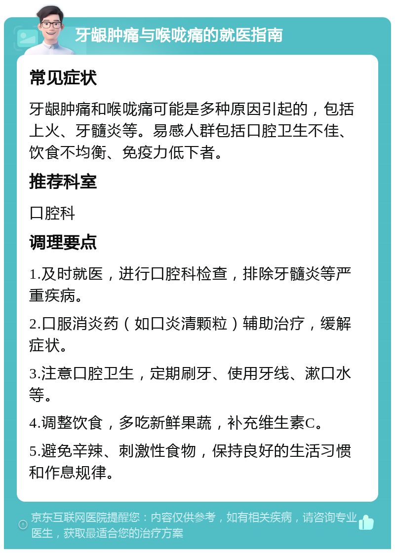 牙龈肿痛与喉咙痛的就医指南 常见症状 牙龈肿痛和喉咙痛可能是多种原因引起的，包括上火、牙髓炎等。易感人群包括口腔卫生不佳、饮食不均衡、免疫力低下者。 推荐科室 口腔科 调理要点 1.及时就医，进行口腔科检查，排除牙髓炎等严重疾病。 2.口服消炎药（如口炎清颗粒）辅助治疗，缓解症状。 3.注意口腔卫生，定期刷牙、使用牙线、漱口水等。 4.调整饮食，多吃新鲜果蔬，补充维生素C。 5.避免辛辣、刺激性食物，保持良好的生活习惯和作息规律。