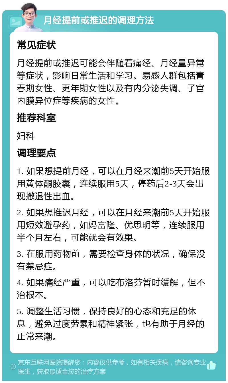 月经提前或推迟的调理方法 常见症状 月经提前或推迟可能会伴随着痛经、月经量异常等症状，影响日常生活和学习。易感人群包括青春期女性、更年期女性以及有内分泌失调、子宫内膜异位症等疾病的女性。 推荐科室 妇科 调理要点 1. 如果想提前月经，可以在月经来潮前5天开始服用黄体酮胶囊，连续服用5天，停药后2-3天会出现撤退性出血。 2. 如果想推迟月经，可以在月经来潮前5天开始服用短效避孕药，如妈富隆、优思明等，连续服用半个月左右，可能就会有效果。 3. 在服用药物前，需要检查身体的状况，确保没有禁忌症。 4. 如果痛经严重，可以吃布洛芬暂时缓解，但不治根本。 5. 调整生活习惯，保持良好的心态和充足的休息，避免过度劳累和精神紧张，也有助于月经的正常来潮。