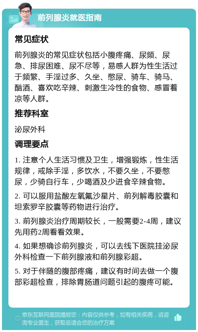 前列腺炎就医指南 常见症状 前列腺炎的常见症状包括小腹疼痛、尿频、尿急、排尿困难、尿不尽等，易感人群为性生活过于频繁、手淫过多、久坐、憋尿、骑车、骑马、酗酒、喜欢吃辛辣、刺激生冷性的食物、感冒着凉等人群。 推荐科室 泌尿外科 调理要点 1. 注意个人生活习惯及卫生，增强锻炼，性生活规律，戒除手淫，多饮水，不要久坐，不要憋尿，少骑自行车，少喝酒及少进食辛辣食物。 2. 可以服用盐酸左氧氟沙星片、前列解毒胶囊和坦索罗辛胶囊等药物进行治疗。 3. 前列腺炎治疗周期较长，一般需要2-4周，建议先用药2周看看效果。 4. 如果想确诊前列腺炎，可以去线下医院挂泌尿外科检查一下前列腺液和前列腺彩超。 5. 对于伴随的腹部疼痛，建议有时间去做一个腹部彩超检查，排除胃肠道问题引起的腹疼可能。