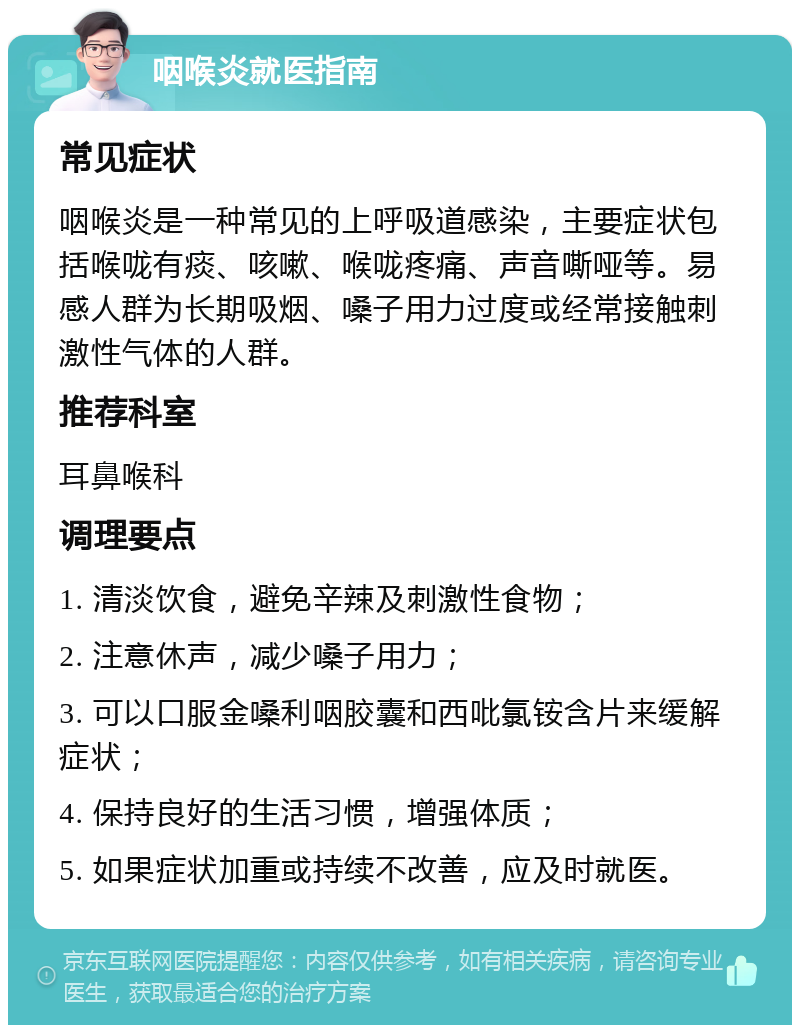 咽喉炎就医指南 常见症状 咽喉炎是一种常见的上呼吸道感染，主要症状包括喉咙有痰、咳嗽、喉咙疼痛、声音嘶哑等。易感人群为长期吸烟、嗓子用力过度或经常接触刺激性气体的人群。 推荐科室 耳鼻喉科 调理要点 1. 清淡饮食，避免辛辣及刺激性食物； 2. 注意休声，减少嗓子用力； 3. 可以口服金嗓利咽胶囊和西吡氯铵含片来缓解症状； 4. 保持良好的生活习惯，增强体质； 5. 如果症状加重或持续不改善，应及时就医。