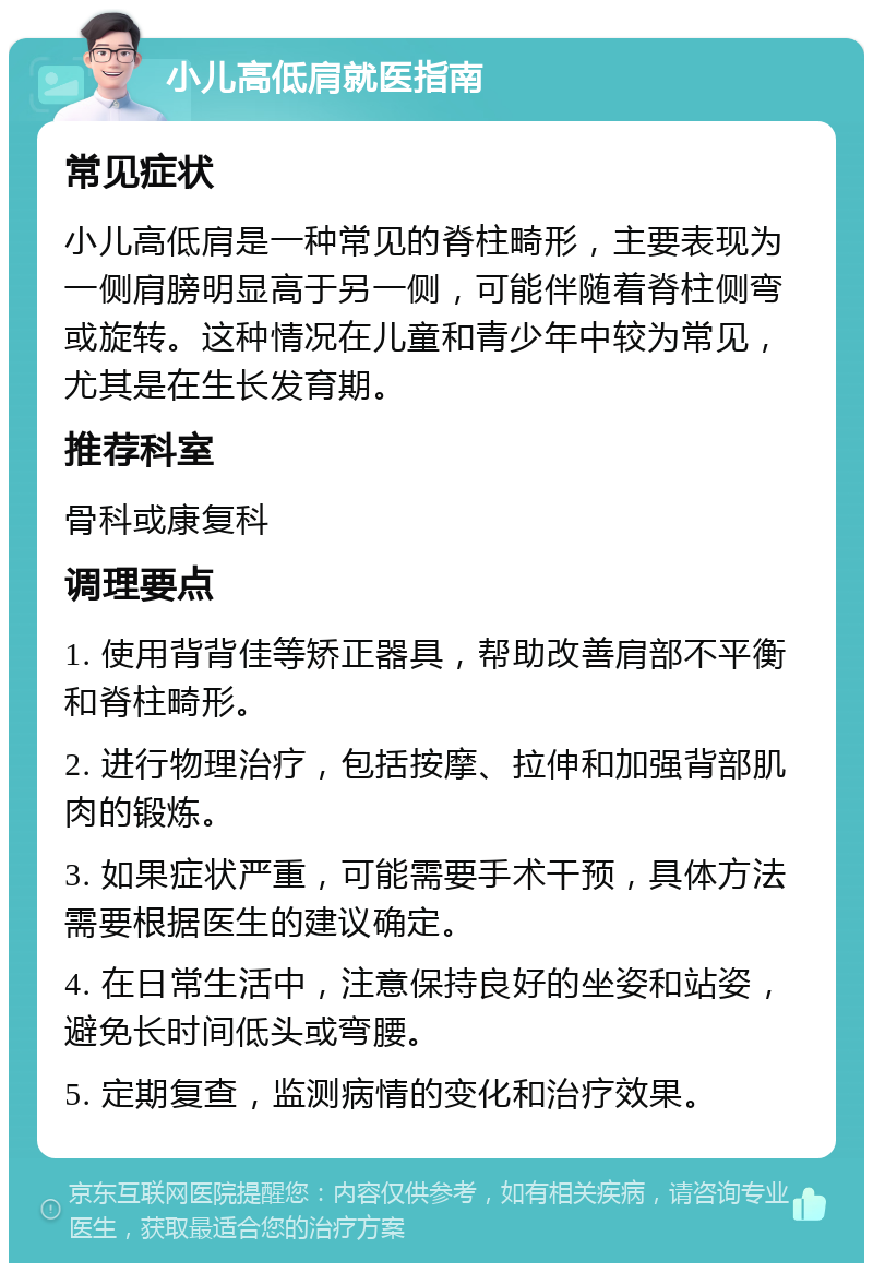 小儿高低肩就医指南 常见症状 小儿高低肩是一种常见的脊柱畸形，主要表现为一侧肩膀明显高于另一侧，可能伴随着脊柱侧弯或旋转。这种情况在儿童和青少年中较为常见，尤其是在生长发育期。 推荐科室 骨科或康复科 调理要点 1. 使用背背佳等矫正器具，帮助改善肩部不平衡和脊柱畸形。 2. 进行物理治疗，包括按摩、拉伸和加强背部肌肉的锻炼。 3. 如果症状严重，可能需要手术干预，具体方法需要根据医生的建议确定。 4. 在日常生活中，注意保持良好的坐姿和站姿，避免长时间低头或弯腰。 5. 定期复查，监测病情的变化和治疗效果。