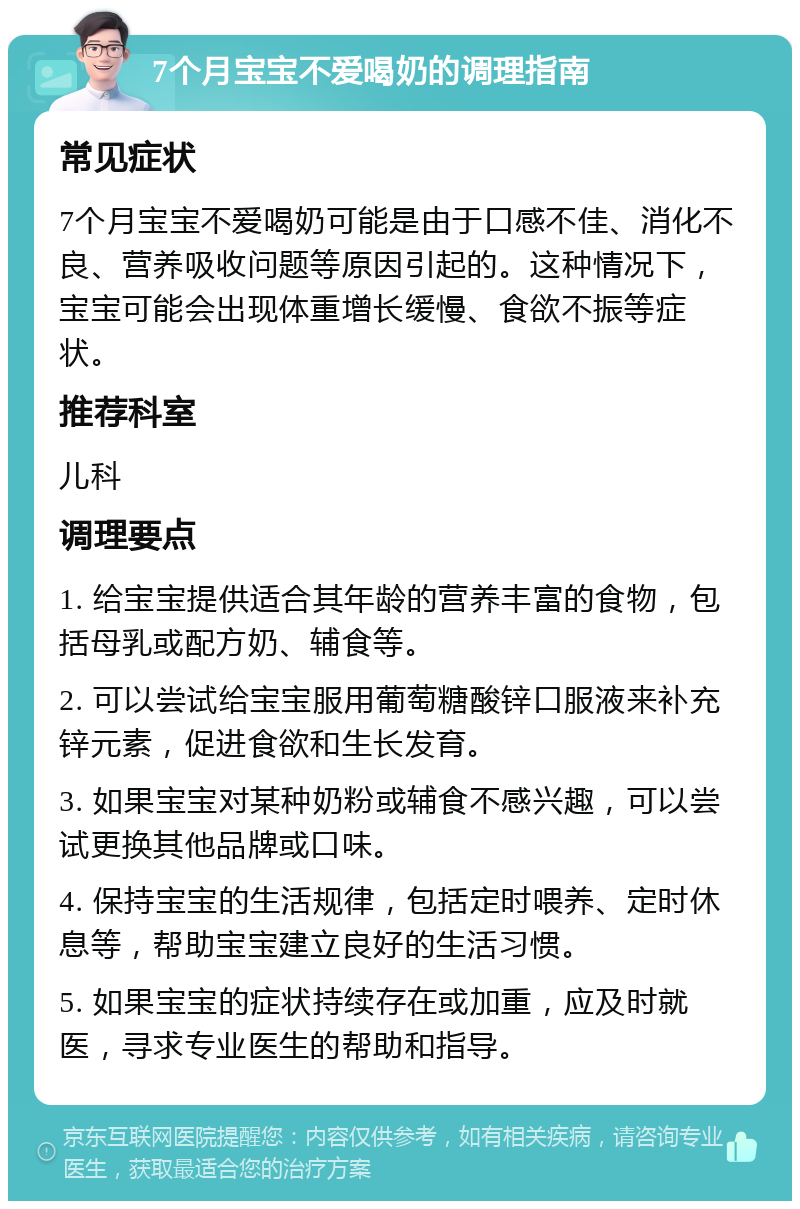 7个月宝宝不爱喝奶的调理指南 常见症状 7个月宝宝不爱喝奶可能是由于口感不佳、消化不良、营养吸收问题等原因引起的。这种情况下，宝宝可能会出现体重增长缓慢、食欲不振等症状。 推荐科室 儿科 调理要点 1. 给宝宝提供适合其年龄的营养丰富的食物，包括母乳或配方奶、辅食等。 2. 可以尝试给宝宝服用葡萄糖酸锌口服液来补充锌元素，促进食欲和生长发育。 3. 如果宝宝对某种奶粉或辅食不感兴趣，可以尝试更换其他品牌或口味。 4. 保持宝宝的生活规律，包括定时喂养、定时休息等，帮助宝宝建立良好的生活习惯。 5. 如果宝宝的症状持续存在或加重，应及时就医，寻求专业医生的帮助和指导。