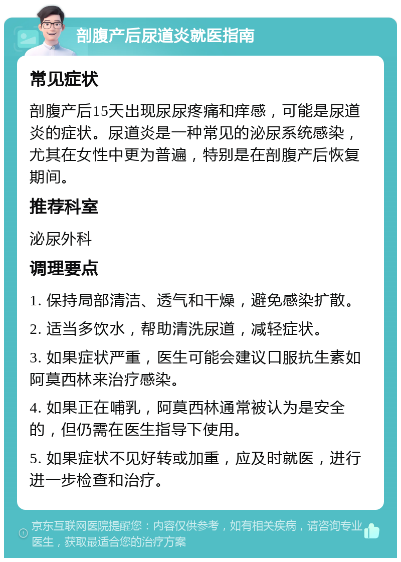 剖腹产后尿道炎就医指南 常见症状 剖腹产后15天出现尿尿疼痛和痒感，可能是尿道炎的症状。尿道炎是一种常见的泌尿系统感染，尤其在女性中更为普遍，特别是在剖腹产后恢复期间。 推荐科室 泌尿外科 调理要点 1. 保持局部清洁、透气和干燥，避免感染扩散。 2. 适当多饮水，帮助清洗尿道，减轻症状。 3. 如果症状严重，医生可能会建议口服抗生素如阿莫西林来治疗感染。 4. 如果正在哺乳，阿莫西林通常被认为是安全的，但仍需在医生指导下使用。 5. 如果症状不见好转或加重，应及时就医，进行进一步检查和治疗。