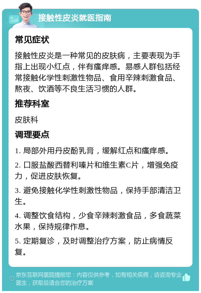 接触性皮炎就医指南 常见症状 接触性皮炎是一种常见的皮肤病，主要表现为手指上出现小红点，伴有瘙痒感。易感人群包括经常接触化学性刺激性物品、食用辛辣刺激食品、熬夜、饮酒等不良生活习惯的人群。 推荐科室 皮肤科 调理要点 1. 局部外用丹皮酚乳膏，缓解红点和瘙痒感。 2. 口服盐酸西替利嗪片和维生素C片，增强免疫力，促进皮肤恢复。 3. 避免接触化学性刺激性物品，保持手部清洁卫生。 4. 调整饮食结构，少食辛辣刺激食品，多食蔬菜水果，保持规律作息。 5. 定期复诊，及时调整治疗方案，防止病情反复。