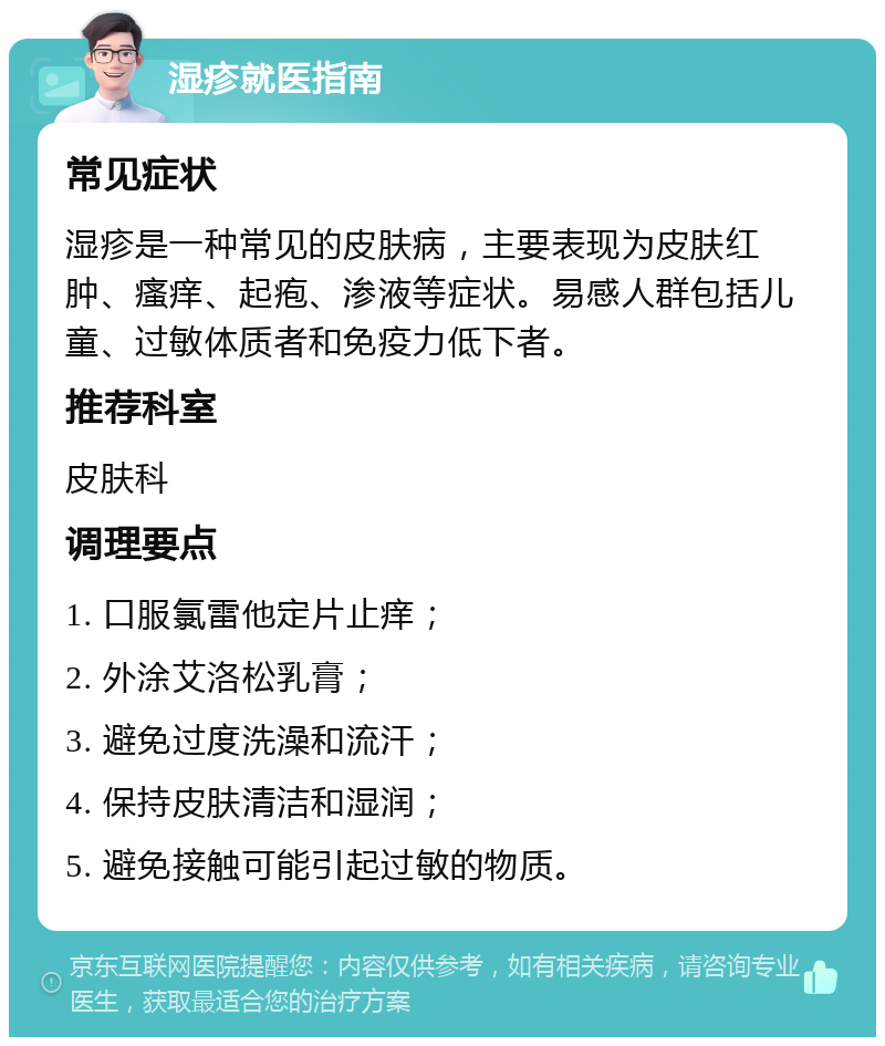 湿疹就医指南 常见症状 湿疹是一种常见的皮肤病，主要表现为皮肤红肿、瘙痒、起疱、渗液等症状。易感人群包括儿童、过敏体质者和免疫力低下者。 推荐科室 皮肤科 调理要点 1. 口服氯雷他定片止痒； 2. 外涂艾洛松乳膏； 3. 避免过度洗澡和流汗； 4. 保持皮肤清洁和湿润； 5. 避免接触可能引起过敏的物质。