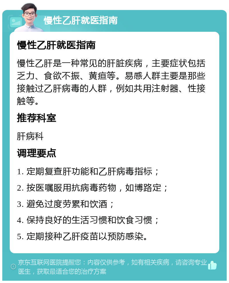 慢性乙肝就医指南 慢性乙肝就医指南 慢性乙肝是一种常见的肝脏疾病，主要症状包括乏力、食欲不振、黄疸等。易感人群主要是那些接触过乙肝病毒的人群，例如共用注射器、性接触等。 推荐科室 肝病科 调理要点 1. 定期复查肝功能和乙肝病毒指标； 2. 按医嘱服用抗病毒药物，如博路定； 3. 避免过度劳累和饮酒； 4. 保持良好的生活习惯和饮食习惯； 5. 定期接种乙肝疫苗以预防感染。