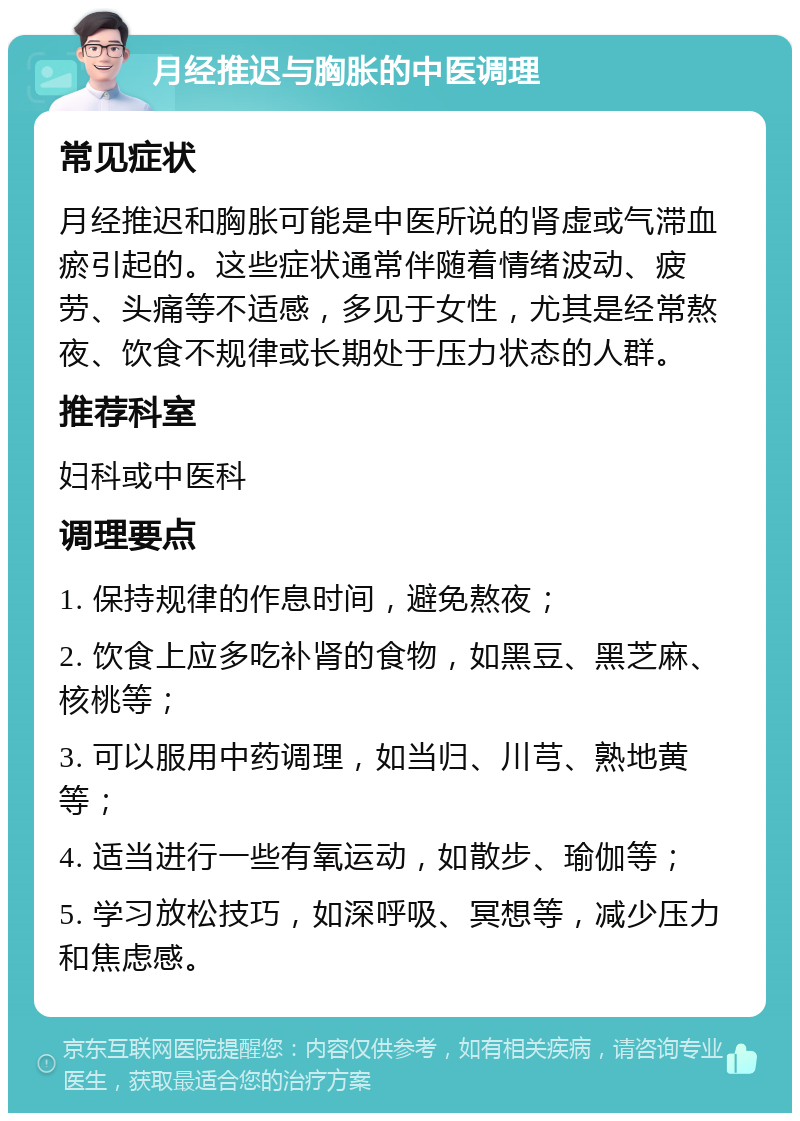 月经推迟与胸胀的中医调理 常见症状 月经推迟和胸胀可能是中医所说的肾虚或气滞血瘀引起的。这些症状通常伴随着情绪波动、疲劳、头痛等不适感，多见于女性，尤其是经常熬夜、饮食不规律或长期处于压力状态的人群。 推荐科室 妇科或中医科 调理要点 1. 保持规律的作息时间，避免熬夜； 2. 饮食上应多吃补肾的食物，如黑豆、黑芝麻、核桃等； 3. 可以服用中药调理，如当归、川芎、熟地黄等； 4. 适当进行一些有氧运动，如散步、瑜伽等； 5. 学习放松技巧，如深呼吸、冥想等，减少压力和焦虑感。