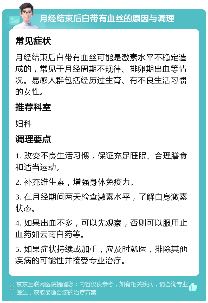 月经结束后白带有血丝的原因与调理 常见症状 月经结束后白带有血丝可能是激素水平不稳定造成的，常见于月经周期不规律、排卵期出血等情况。易感人群包括经历过生育、有不良生活习惯的女性。 推荐科室 妇科 调理要点 1. 改变不良生活习惯，保证充足睡眠、合理膳食和适当运动。 2. 补充维生素，增强身体免疫力。 3. 在月经期间两天检查激素水平，了解自身激素状态。 4. 如果出血不多，可以先观察，否则可以服用止血药如云南白药等。 5. 如果症状持续或加重，应及时就医，排除其他疾病的可能性并接受专业治疗。