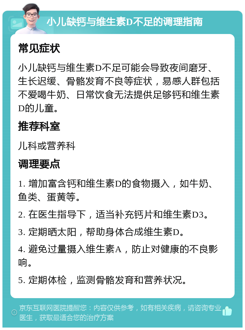 小儿缺钙与维生素D不足的调理指南 常见症状 小儿缺钙与维生素D不足可能会导致夜间磨牙、生长迟缓、骨骼发育不良等症状，易感人群包括不爱喝牛奶、日常饮食无法提供足够钙和维生素D的儿童。 推荐科室 儿科或营养科 调理要点 1. 增加富含钙和维生素D的食物摄入，如牛奶、鱼类、蛋黄等。 2. 在医生指导下，适当补充钙片和维生素D3。 3. 定期晒太阳，帮助身体合成维生素D。 4. 避免过量摄入维生素A，防止对健康的不良影响。 5. 定期体检，监测骨骼发育和营养状况。