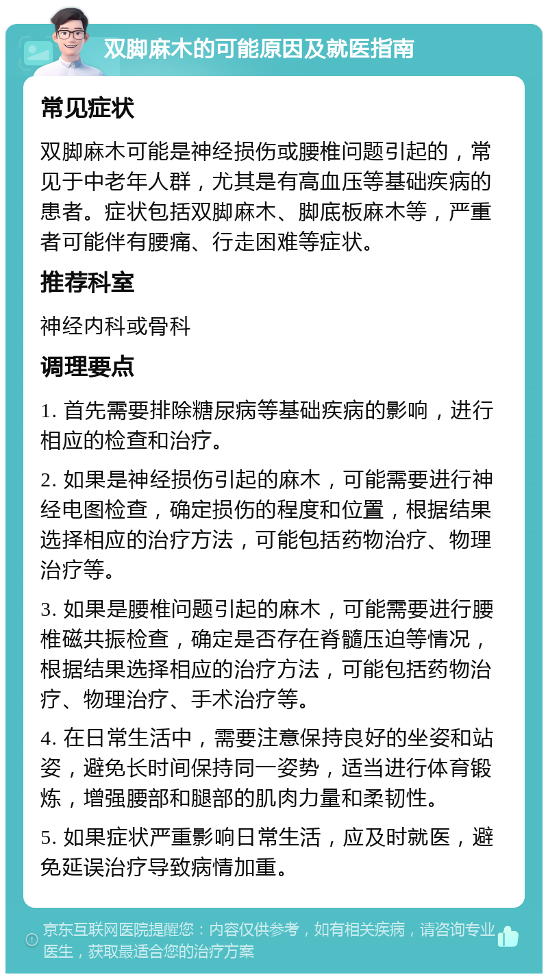 双脚麻木的可能原因及就医指南 常见症状 双脚麻木可能是神经损伤或腰椎问题引起的，常见于中老年人群，尤其是有高血压等基础疾病的患者。症状包括双脚麻木、脚底板麻木等，严重者可能伴有腰痛、行走困难等症状。 推荐科室 神经内科或骨科 调理要点 1. 首先需要排除糖尿病等基础疾病的影响，进行相应的检查和治疗。 2. 如果是神经损伤引起的麻木，可能需要进行神经电图检查，确定损伤的程度和位置，根据结果选择相应的治疗方法，可能包括药物治疗、物理治疗等。 3. 如果是腰椎问题引起的麻木，可能需要进行腰椎磁共振检查，确定是否存在脊髓压迫等情况，根据结果选择相应的治疗方法，可能包括药物治疗、物理治疗、手术治疗等。 4. 在日常生活中，需要注意保持良好的坐姿和站姿，避免长时间保持同一姿势，适当进行体育锻炼，增强腰部和腿部的肌肉力量和柔韧性。 5. 如果症状严重影响日常生活，应及时就医，避免延误治疗导致病情加重。