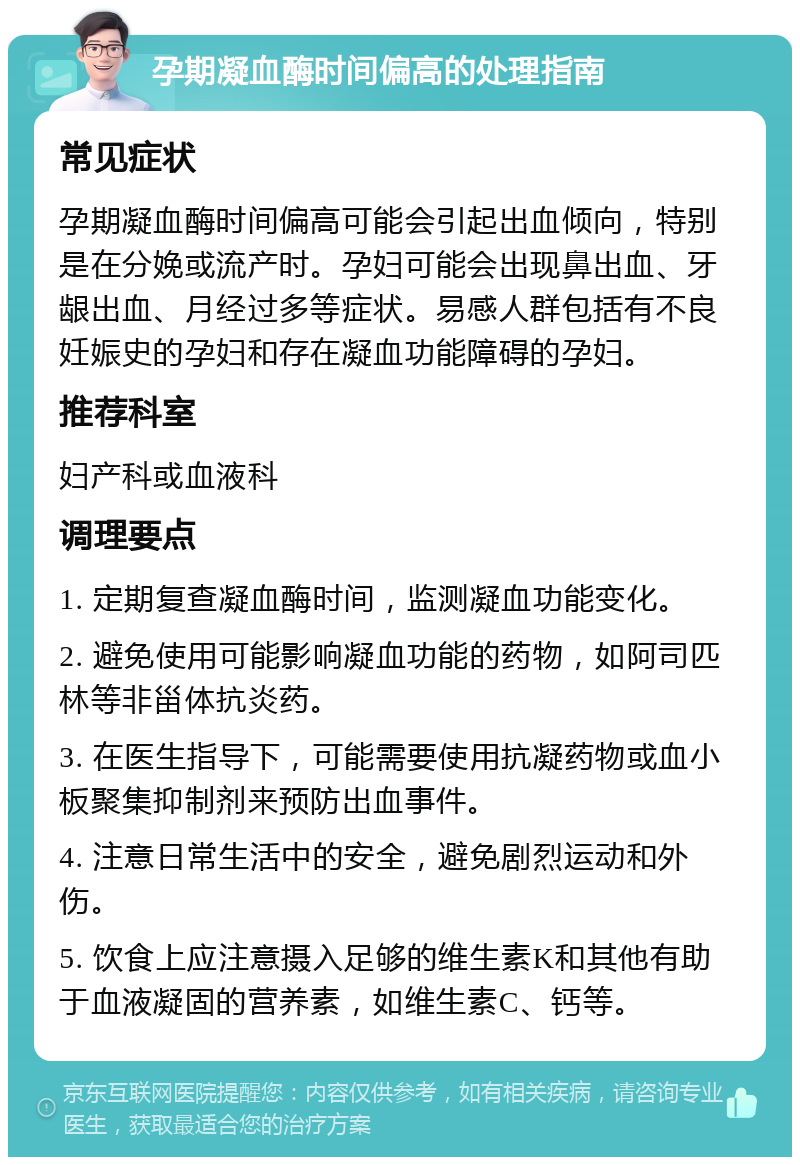 孕期凝血酶时间偏高的处理指南 常见症状 孕期凝血酶时间偏高可能会引起出血倾向，特别是在分娩或流产时。孕妇可能会出现鼻出血、牙龈出血、月经过多等症状。易感人群包括有不良妊娠史的孕妇和存在凝血功能障碍的孕妇。 推荐科室 妇产科或血液科 调理要点 1. 定期复查凝血酶时间，监测凝血功能变化。 2. 避免使用可能影响凝血功能的药物，如阿司匹林等非甾体抗炎药。 3. 在医生指导下，可能需要使用抗凝药物或血小板聚集抑制剂来预防出血事件。 4. 注意日常生活中的安全，避免剧烈运动和外伤。 5. 饮食上应注意摄入足够的维生素K和其他有助于血液凝固的营养素，如维生素C、钙等。