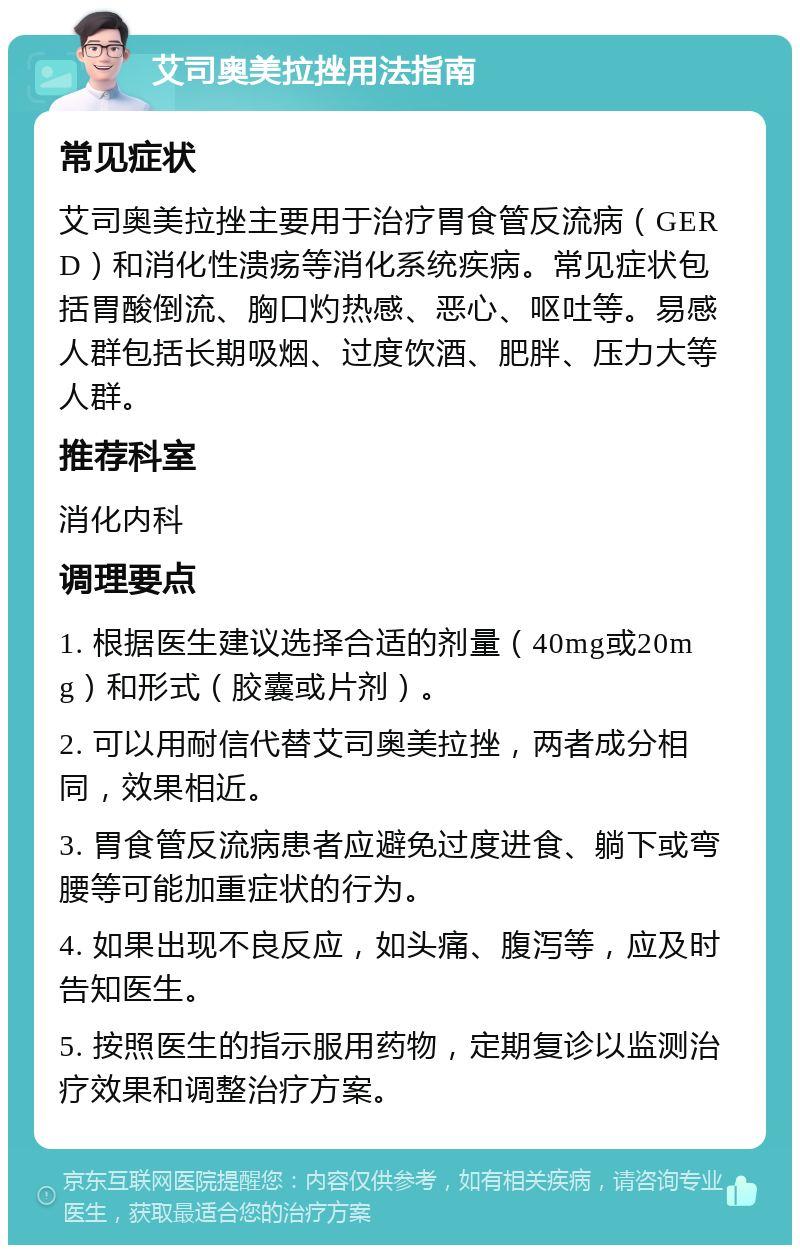 艾司奥美拉挫用法指南 常见症状 艾司奥美拉挫主要用于治疗胃食管反流病（GERD）和消化性溃疡等消化系统疾病。常见症状包括胃酸倒流、胸口灼热感、恶心、呕吐等。易感人群包括长期吸烟、过度饮酒、肥胖、压力大等人群。 推荐科室 消化内科 调理要点 1. 根据医生建议选择合适的剂量（40mg或20mg）和形式（胶囊或片剂）。 2. 可以用耐信代替艾司奥美拉挫，两者成分相同，效果相近。 3. 胃食管反流病患者应避免过度进食、躺下或弯腰等可能加重症状的行为。 4. 如果出现不良反应，如头痛、腹泻等，应及时告知医生。 5. 按照医生的指示服用药物，定期复诊以监测治疗效果和调整治疗方案。