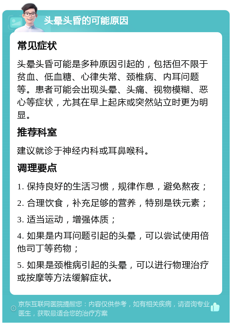 头晕头昏的可能原因 常见症状 头晕头昏可能是多种原因引起的，包括但不限于贫血、低血糖、心律失常、颈椎病、内耳问题等。患者可能会出现头晕、头痛、视物模糊、恶心等症状，尤其在早上起床或突然站立时更为明显。 推荐科室 建议就诊于神经内科或耳鼻喉科。 调理要点 1. 保持良好的生活习惯，规律作息，避免熬夜； 2. 合理饮食，补充足够的营养，特别是铁元素； 3. 适当运动，增强体质； 4. 如果是内耳问题引起的头晕，可以尝试使用倍他司丁等药物； 5. 如果是颈椎病引起的头晕，可以进行物理治疗或按摩等方法缓解症状。