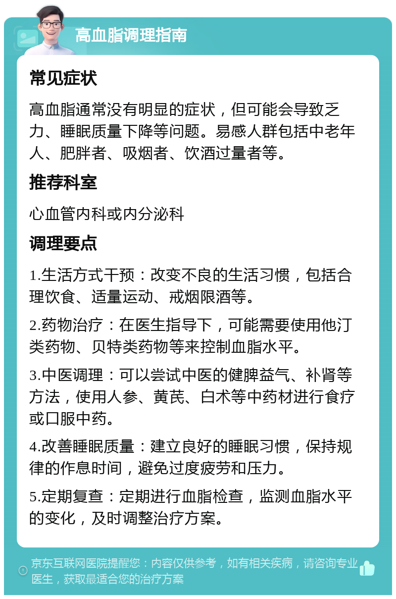 高血脂调理指南 常见症状 高血脂通常没有明显的症状，但可能会导致乏力、睡眠质量下降等问题。易感人群包括中老年人、肥胖者、吸烟者、饮酒过量者等。 推荐科室 心血管内科或内分泌科 调理要点 1.生活方式干预：改变不良的生活习惯，包括合理饮食、适量运动、戒烟限酒等。 2.药物治疗：在医生指导下，可能需要使用他汀类药物、贝特类药物等来控制血脂水平。 3.中医调理：可以尝试中医的健脾益气、补肾等方法，使用人参、黄芪、白术等中药材进行食疗或口服中药。 4.改善睡眠质量：建立良好的睡眠习惯，保持规律的作息时间，避免过度疲劳和压力。 5.定期复查：定期进行血脂检查，监测血脂水平的变化，及时调整治疗方案。