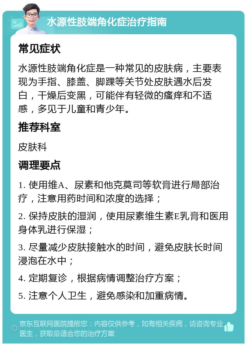 水源性肢端角化症治疗指南 常见症状 水源性肢端角化症是一种常见的皮肤病，主要表现为手指、膝盖、脚踝等关节处皮肤遇水后发白，干燥后变黑，可能伴有轻微的瘙痒和不适感，多见于儿童和青少年。 推荐科室 皮肤科 调理要点 1. 使用维A、尿素和他克莫司等软膏进行局部治疗，注意用药时间和浓度的选择； 2. 保持皮肤的湿润，使用尿素维生素E乳膏和医用身体乳进行保湿； 3. 尽量减少皮肤接触水的时间，避免皮肤长时间浸泡在水中； 4. 定期复诊，根据病情调整治疗方案； 5. 注意个人卫生，避免感染和加重病情。