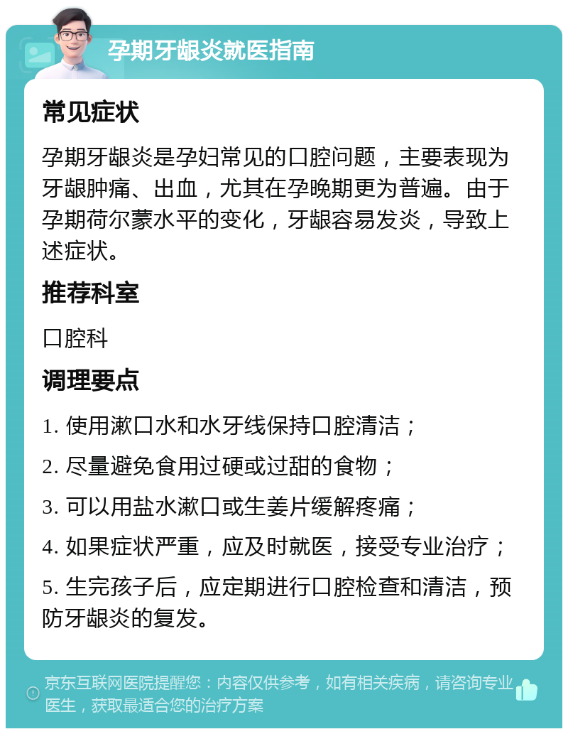 孕期牙龈炎就医指南 常见症状 孕期牙龈炎是孕妇常见的口腔问题，主要表现为牙龈肿痛、出血，尤其在孕晚期更为普遍。由于孕期荷尔蒙水平的变化，牙龈容易发炎，导致上述症状。 推荐科室 口腔科 调理要点 1. 使用漱口水和水牙线保持口腔清洁； 2. 尽量避免食用过硬或过甜的食物； 3. 可以用盐水漱口或生姜片缓解疼痛； 4. 如果症状严重，应及时就医，接受专业治疗； 5. 生完孩子后，应定期进行口腔检查和清洁，预防牙龈炎的复发。