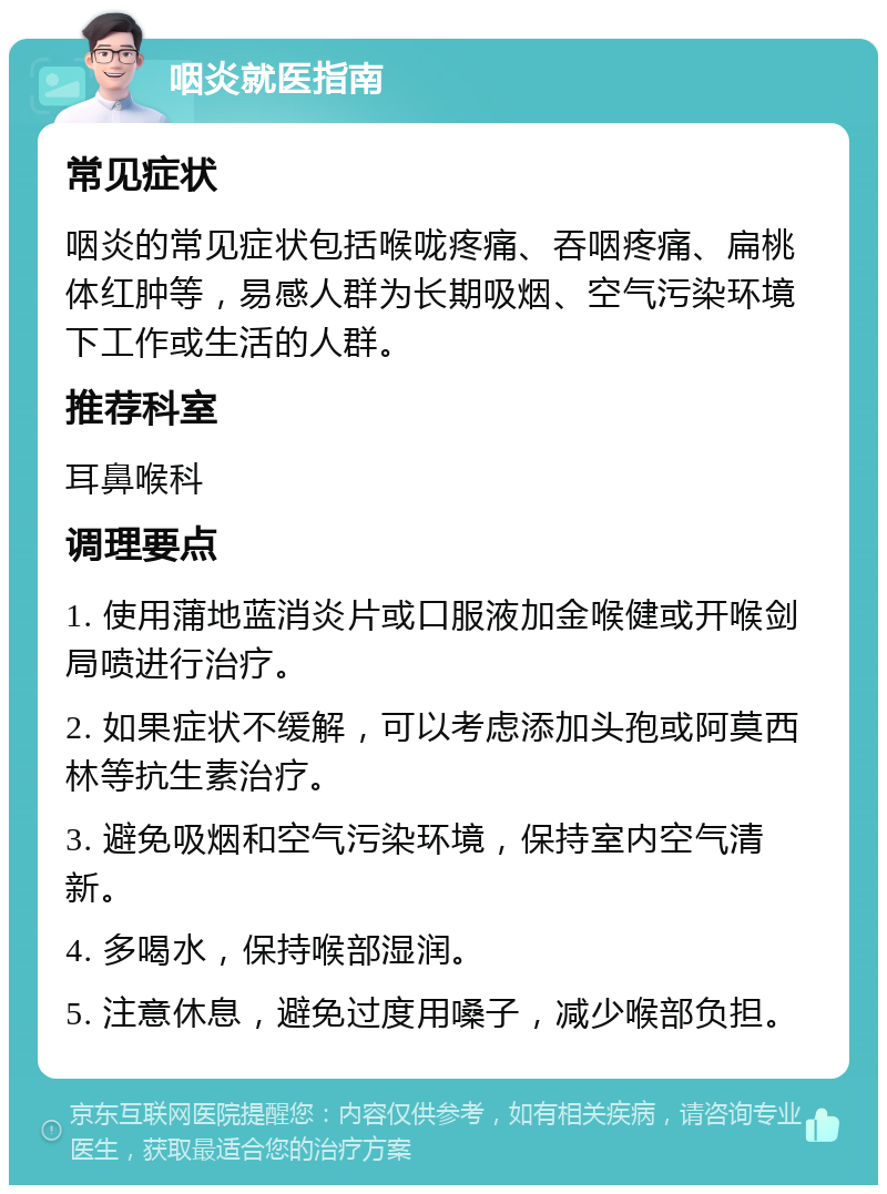 咽炎就医指南 常见症状 咽炎的常见症状包括喉咙疼痛、吞咽疼痛、扁桃体红肿等，易感人群为长期吸烟、空气污染环境下工作或生活的人群。 推荐科室 耳鼻喉科 调理要点 1. 使用蒲地蓝消炎片或口服液加金喉健或开喉剑局喷进行治疗。 2. 如果症状不缓解，可以考虑添加头孢或阿莫西林等抗生素治疗。 3. 避免吸烟和空气污染环境，保持室内空气清新。 4. 多喝水，保持喉部湿润。 5. 注意休息，避免过度用嗓子，减少喉部负担。