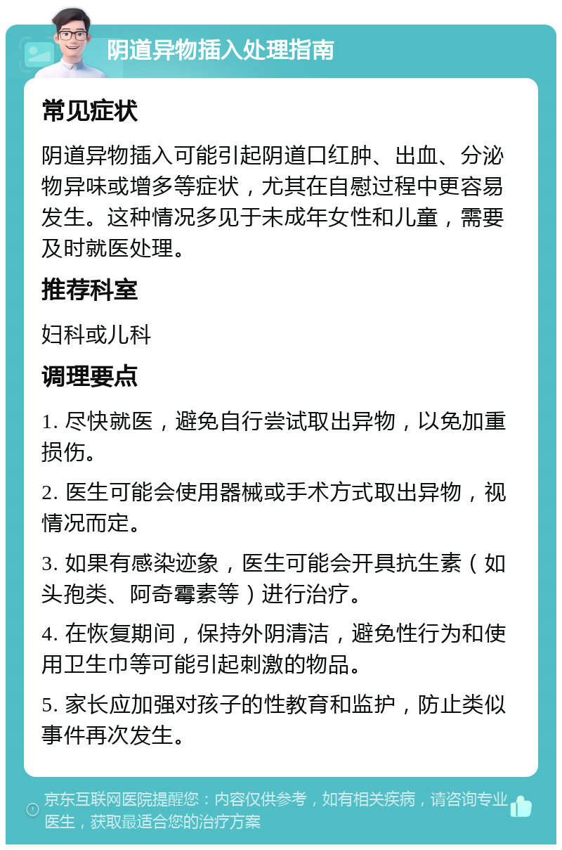 阴道异物插入处理指南 常见症状 阴道异物插入可能引起阴道口红肿、出血、分泌物异味或增多等症状，尤其在自慰过程中更容易发生。这种情况多见于未成年女性和儿童，需要及时就医处理。 推荐科室 妇科或儿科 调理要点 1. 尽快就医，避免自行尝试取出异物，以免加重损伤。 2. 医生可能会使用器械或手术方式取出异物，视情况而定。 3. 如果有感染迹象，医生可能会开具抗生素（如头孢类、阿奇霉素等）进行治疗。 4. 在恢复期间，保持外阴清洁，避免性行为和使用卫生巾等可能引起刺激的物品。 5. 家长应加强对孩子的性教育和监护，防止类似事件再次发生。