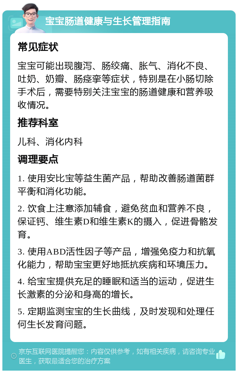 宝宝肠道健康与生长管理指南 常见症状 宝宝可能出现腹泻、肠绞痛、胀气、消化不良、吐奶、奶瓣、肠痉挛等症状，特别是在小肠切除手术后，需要特别关注宝宝的肠道健康和营养吸收情况。 推荐科室 儿科、消化内科 调理要点 1. 使用安比宝等益生菌产品，帮助改善肠道菌群平衡和消化功能。 2. 饮食上注意添加辅食，避免贫血和营养不良，保证钙、维生素D和维生素K的摄入，促进骨骼发育。 3. 使用ABD活性因子等产品，增强免疫力和抗氧化能力，帮助宝宝更好地抵抗疾病和环境压力。 4. 给宝宝提供充足的睡眠和适当的运动，促进生长激素的分泌和身高的增长。 5. 定期监测宝宝的生长曲线，及时发现和处理任何生长发育问题。