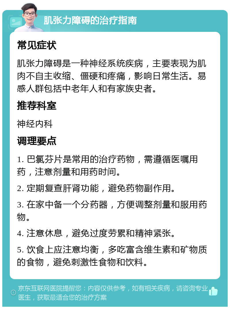 肌张力障碍的治疗指南 常见症状 肌张力障碍是一种神经系统疾病，主要表现为肌肉不自主收缩、僵硬和疼痛，影响日常生活。易感人群包括中老年人和有家族史者。 推荐科室 神经内科 调理要点 1. 巴氯芬片是常用的治疗药物，需遵循医嘱用药，注意剂量和用药时间。 2. 定期复查肝肾功能，避免药物副作用。 3. 在家中备一个分药器，方便调整剂量和服用药物。 4. 注意休息，避免过度劳累和精神紧张。 5. 饮食上应注意均衡，多吃富含维生素和矿物质的食物，避免刺激性食物和饮料。