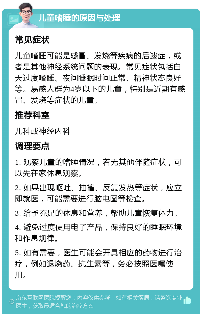 儿童嗜睡的原因与处理 常见症状 儿童嗜睡可能是感冒、发烧等疾病的后遗症，或者是其他神经系统问题的表现。常见症状包括白天过度嗜睡、夜间睡眠时间正常、精神状态良好等。易感人群为4岁以下的儿童，特别是近期有感冒、发烧等症状的儿童。 推荐科室 儿科或神经内科 调理要点 1. 观察儿童的嗜睡情况，若无其他伴随症状，可以先在家休息观察。 2. 如果出现呕吐、抽搐、反复发热等症状，应立即就医，可能需要进行脑电图等检查。 3. 给予充足的休息和营养，帮助儿童恢复体力。 4. 避免过度使用电子产品，保持良好的睡眠环境和作息规律。 5. 如有需要，医生可能会开具相应的药物进行治疗，例如退烧药、抗生素等，务必按照医嘱使用。